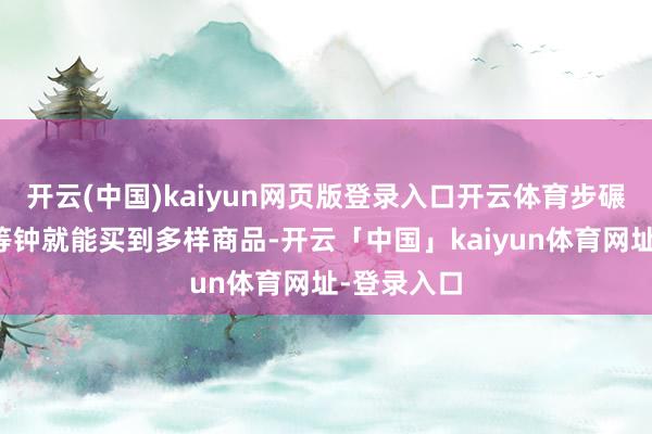 开云(中国)kaiyun网页版登录入口开云体育步碾儿不到相等钟就能买到多样商品-开云「中国」kaiyun体育网址-登录入口