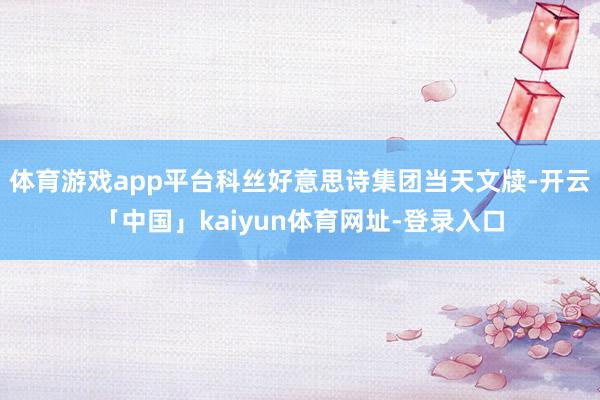 体育游戏app平台科丝好意思诗集团当天文牍-开云「中国」kaiyun体育网址-登录入口
