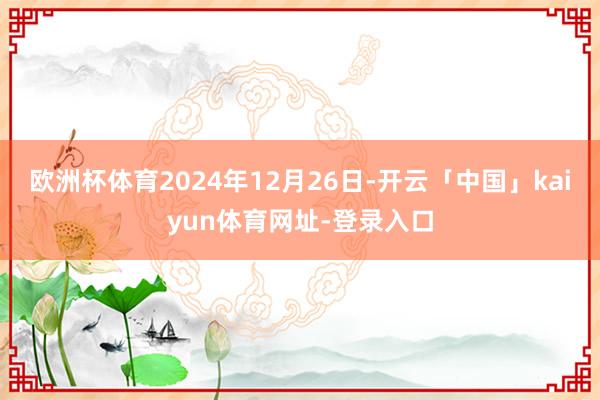 欧洲杯体育2024年12月26日-开云「中国」kaiyun体育网址-登录入口