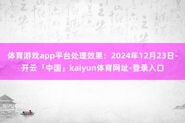 体育游戏app平台处理效果：2024年12月23日-开云「中国」kaiyun体育网址-登录入口