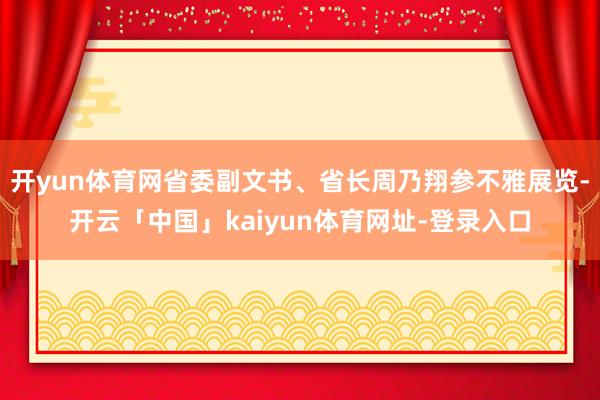 开yun体育网省委副文书、省长周乃翔参不雅展览-开云「中国」kaiyun体育网址-登录入口
