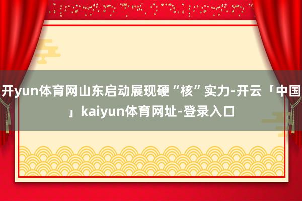 开yun体育网山东启动展现硬“核”实力-开云「中国」kaiyun体育网址-登录入口