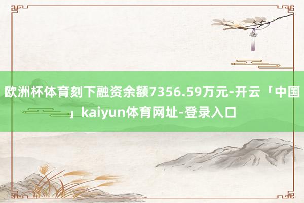 欧洲杯体育刻下融资余额7356.59万元-开云「中国」kaiyun体育网址-登录入口