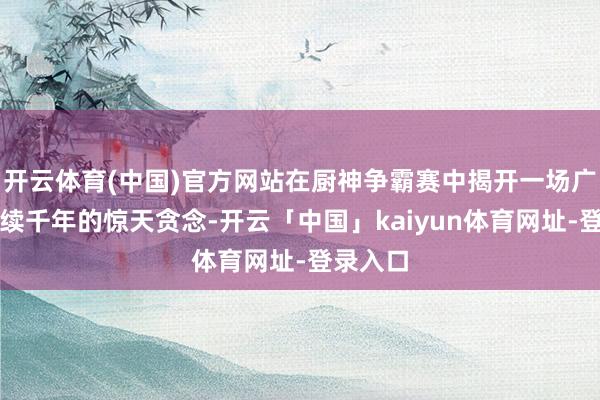 开云体育(中国)官方网站在厨神争霸赛中揭开一场广阔且连续千年的惊天贪念-开云「中国」kaiyun体育网址-登录入口