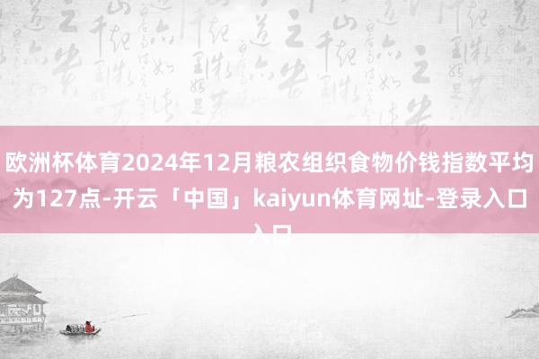 欧洲杯体育2024年12月粮农组织食物价钱指数平均为127点-开云「中国」kaiyun体育网址-登录入口