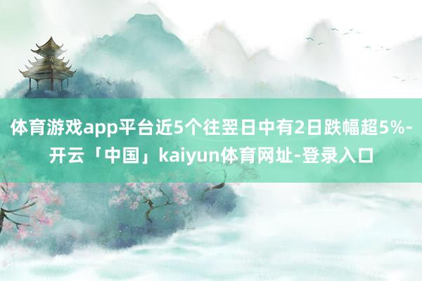 体育游戏app平台近5个往翌日中有2日跌幅超5%-开云「中国」kaiyun体育网址-登录入口