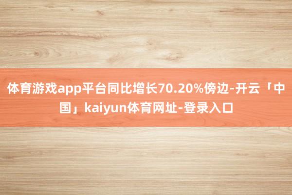 体育游戏app平台同比增长70.20%傍边-开云「中国」kaiyun体育网址-登录入口