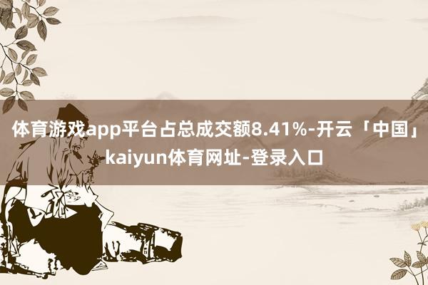 体育游戏app平台占总成交额8.41%-开云「中国」kaiyun体育网址-登录入口