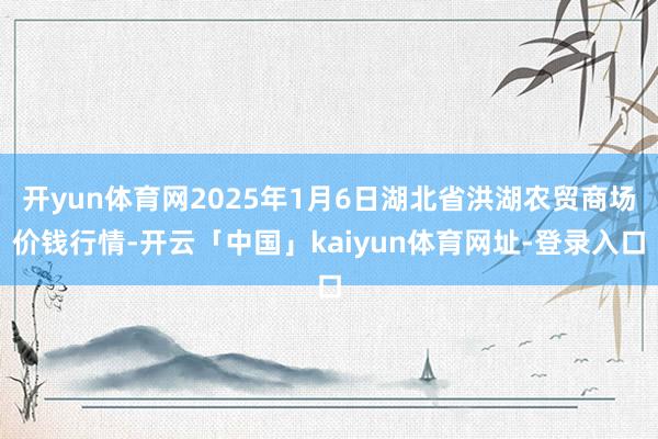 开yun体育网2025年1月6日湖北省洪湖农贸商场价钱行情-开云「中国」kaiyun体育网址-登录入口