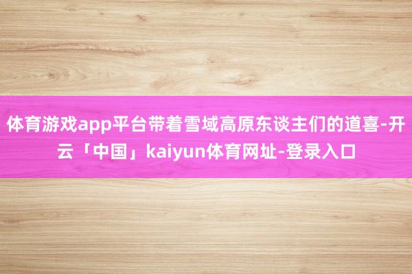 体育游戏app平台带着雪域高原东谈主们的道喜-开云「中国」kaiyun体育网址-登录入口