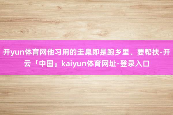 开yun体育网他习用的圭臬即是跑乡里、要帮扶-开云「中国」kaiyun体育网址-登录入口