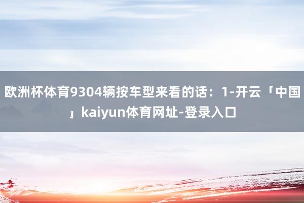 欧洲杯体育9304辆按车型来看的话:1-开云「中国」kaiyun体育网址-登录入口