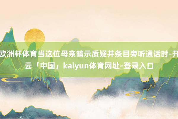欧洲杯体育当这位母亲暗示质疑并条目旁听通话时-开云「中国」kaiyun体育网址-登录入口