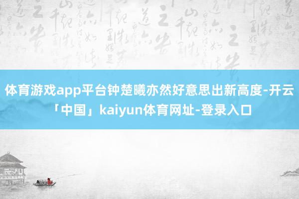 体育游戏app平台钟楚曦亦然好意思出新高度-开云「中国」kaiyun体育网址-登录入口