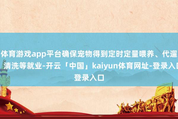 体育游戏app平台确保宠物得到定时定量喂养、代遛、清洗等就业-开云「中国」kaiyun体育网址-登录入口