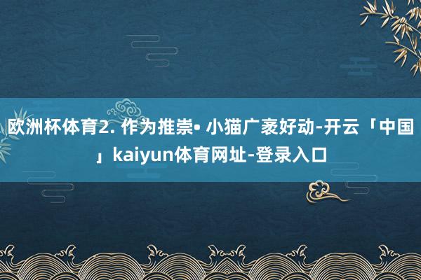 欧洲杯体育2. 作为推崇• 小猫广袤好动-开云「中国」kaiyun体育网址-登录入口