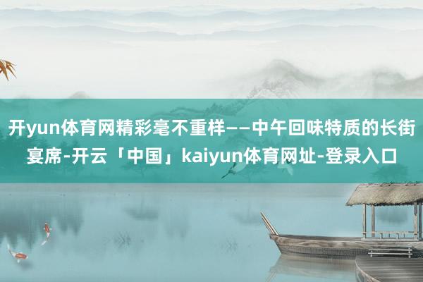 开yun体育网精彩毫不重样——中午回味特质的长街宴席-开云「中国」kaiyun体育网址-登录入口