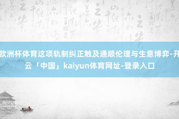 欧洲杯体育这项轨制纠正触及通顺伦理与生意博弈-开云「中国」kaiyun体育网址-登录入口