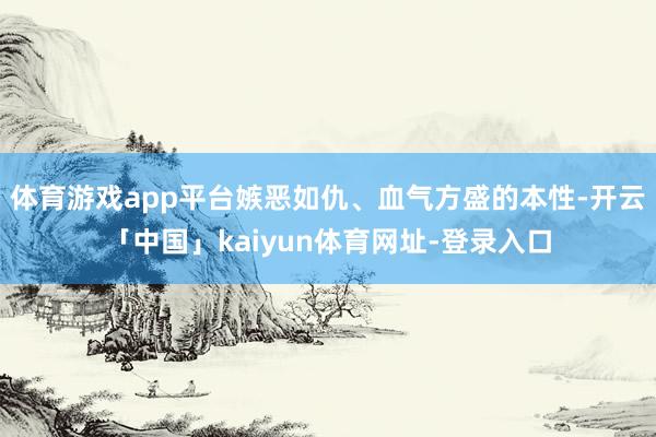 体育游戏app平台嫉恶如仇、血气方盛的本性-开云「中国」kaiyun体育网址-登录入口