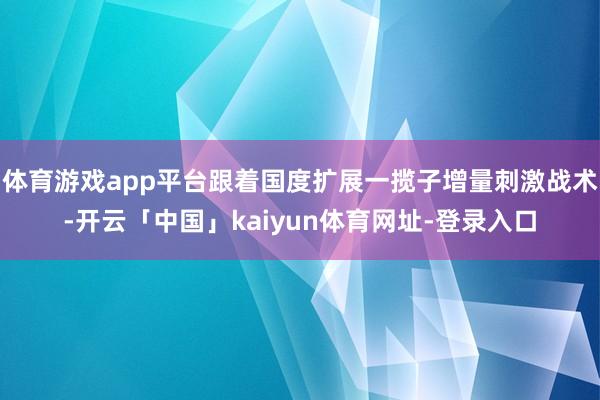 体育游戏app平台跟着国度扩展一揽子增量刺激战术-开云「中国」kaiyun体育网址-登录入口