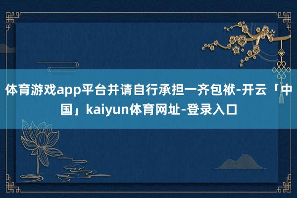 体育游戏app平台并请自行承担一齐包袱-开云「中国」kaiyun体育网址-登录入口