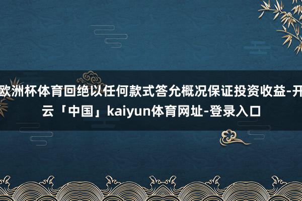 欧洲杯体育回绝以任何款式答允概况保证投资收益-开云「中国」kaiyun体育网址-登录入口