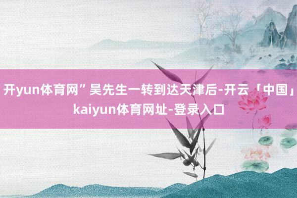 开yun体育网”吴先生一转到达天津后-开云「中国」kaiyun体育网址-登录入口