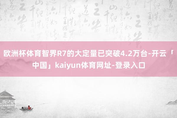 欧洲杯体育智界R7的大定量已突破4.2万台-开云「中国」kaiyun体育网址-登录入口