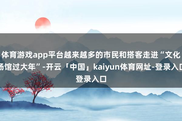 体育游戏app平台越来越多的市民和搭客走进“文化场馆过大年”-开云「中国」kaiyun体育网址-登录入口