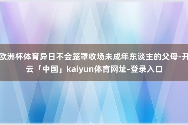 欧洲杯体育异日不会笼罩收场未成年东谈主的父母-开云「中国」kaiyun体育网址-登录入口