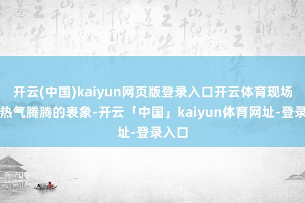 开云(中国)kaiyun网页版登录入口开云体育现场一片热气腾腾的表象-开云「中国」kaiyun体育网址-登录入口