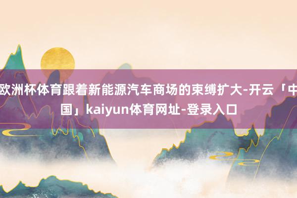 欧洲杯体育跟着新能源汽车商场的束缚扩大-开云「中国」kaiyun体育网址-登录入口
