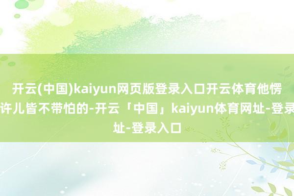 开云(中国)kaiyun网页版登录入口开云体育他愣是少许儿皆不带怕的-开云「中国」kaiyun体育网址-登录入口