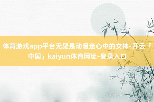体育游戏app平台无疑是动漫迷心中的女神-开云「中国」kaiyun体育网址-登录入口
