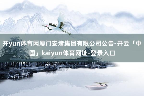 开yun体育网厦门安堵集团有限公司公告-开云「中国」kaiyun体育网址-登录入口