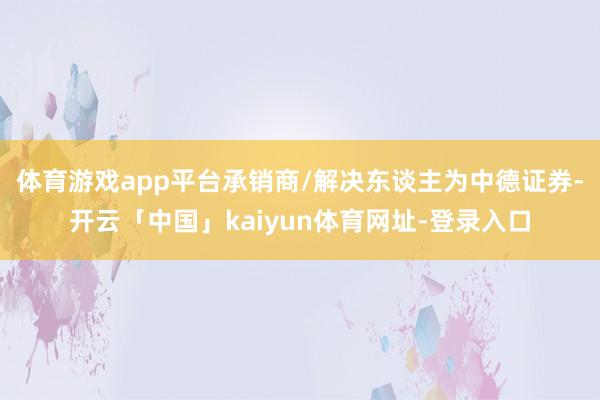 体育游戏app平台承销商/解决东谈主为中德证券-开云「中国」kaiyun体育网址-登录入口