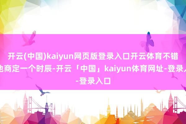 开云(中国)kaiyun网页版登录入口开云体育不错和他商定一个时辰-开云「中国」kaiyun体育网址-登录入口