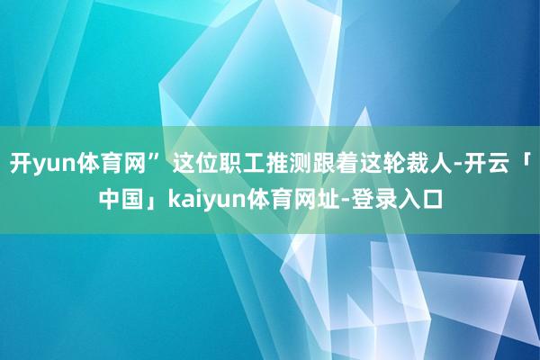 开yun体育网” 这位职工推测跟着这轮裁人-开云「中国」kaiyun体育网址-登录入口