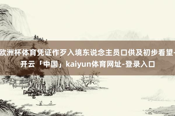 欧洲杯体育凭证作歹入境东说念主员口供及初步看望-开云「中国」kaiyun体育网址-登录入口