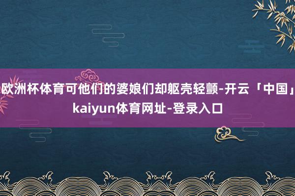 欧洲杯体育可他们的婆娘们却躯壳轻颤-开云「中国」kaiyun体育网址-登录入口