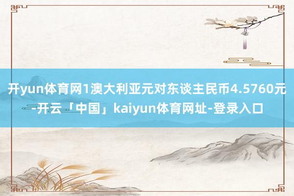 开yun体育网1澳大利亚元对东谈主民币4.5760元-开云「中国」kaiyun体育网址-登录入口