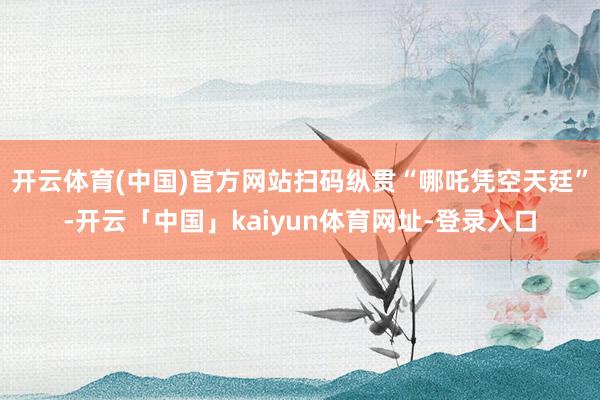 开云体育(中国)官方网站扫码纵贯“哪吒凭空天廷”-开云「中国」kaiyun体育网址-登录入口