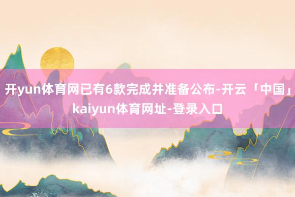 开yun体育网已有6款完成并准备公布-开云「中国」kaiyun体育网址-登录入口