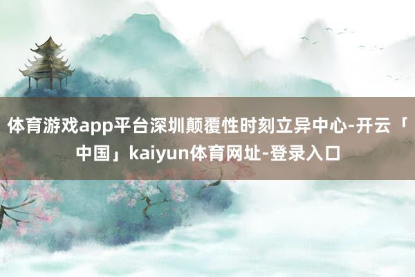 体育游戏app平台深圳颠覆性时刻立异中心-开云「中国」kaiyun体育网址-登录入口