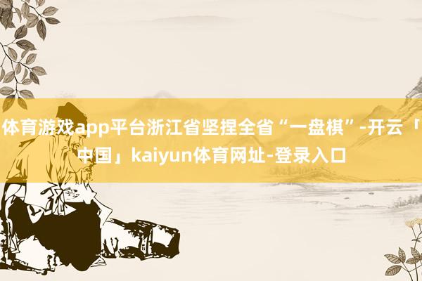 体育游戏app平台浙江省坚捏全省“一盘棋”-开云「中国」kaiyun体育网址-登录入口