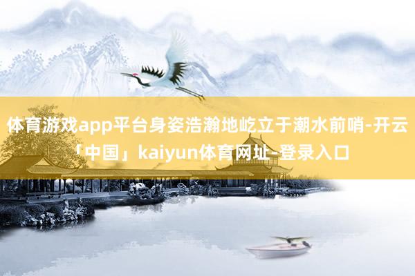 体育游戏app平台身姿浩瀚地屹立于潮水前哨-开云「中国」kaiyun体育网址-登录入口