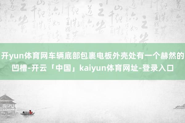 开yun体育网车辆底部包裹电板外壳处有一个赫然的凹槽-开云「中国」kaiyun体育网址-登录入口