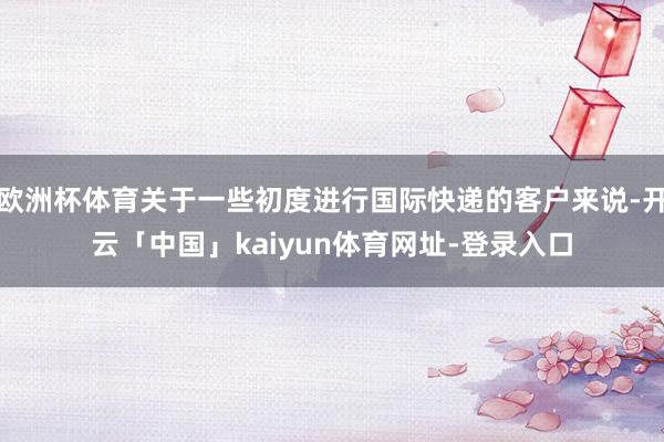 欧洲杯体育关于一些初度进行国际快递的客户来说-开云「中国」kaiyun体育网址-登录入口