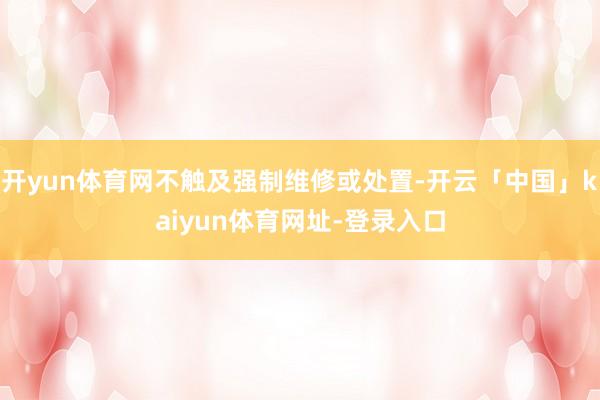 开yun体育网不触及强制维修或处置-开云「中国」kaiyun体育网址-登录入口