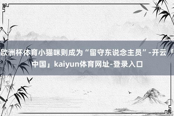 欧洲杯体育小猫咪则成为“留守东说念主员”-开云「中国」kaiyun体育网址-登录入口